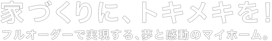 家づくりに、トキメキを！フルオーダーで実現する、夢と感動のマイホーム。