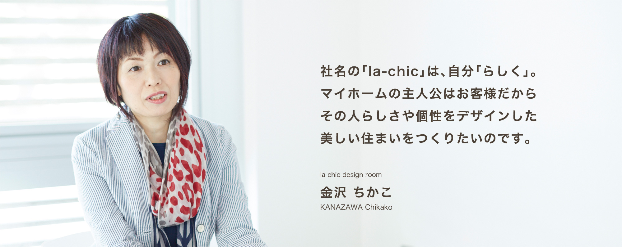 社名の「la-chic」は、自分「らしく」。マイホームの主人公はお客様だからその人らしさや個性をデザインした美しい住まいをつくりたいのです。