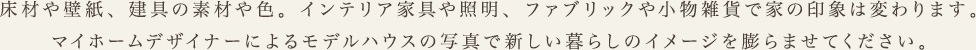 床材や壁紙、建具の素材や色。インテリア家具や照明、ファブリックや小物雑貨で家の印象は変わります。マイホームデザイナーによるモデルハウスの写真で新しい暮らしのイメージを膨らませてください。